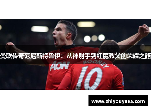 曼联传奇范尼斯特鲁伊：从神射手到红魔教父的荣耀之路
